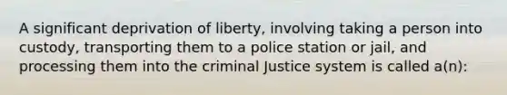 A significant deprivation of liberty, involving taking a person into custody, transporting them to a police station or jail, and processing them into the criminal Justice system is called a(n):