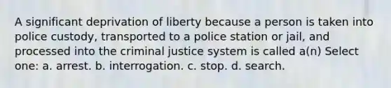 A significant deprivation of liberty because a person is taken into police custody, transported to a police station or jail, and processed into the criminal justice system is called a(n) Select one: a. arrest. b. interrogation. c. stop. d. search.