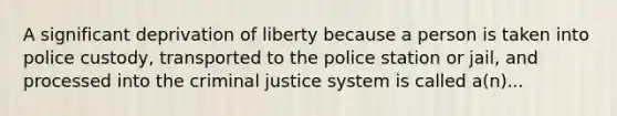 A significant deprivation of liberty because a person is taken into police custody, transported to the police station or jail, and processed into the criminal justice system is called a(n)...