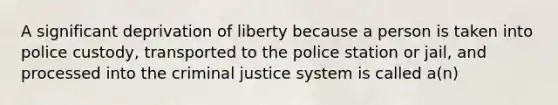 A significant deprivation of liberty because a person is taken into police custody, transported to the police station or jail, and processed into the criminal justice system is called a(n)