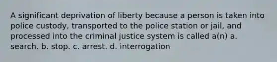 A significant deprivation of liberty because a person is taken into police custody, transported to the police station or jail, and processed into the criminal justice system is called a(n) a. search. b. stop. c. arrest. d. interrogation