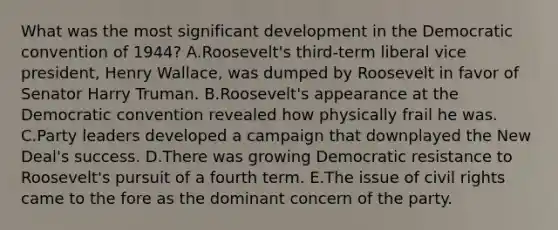 What was the most significant development in the Democratic convention of 1944? A.Roosevelt's third-term liberal vice president, Henry Wallace, was dumped by Roosevelt in favor of Senator Harry Truman. B.Roosevelt's appearance at the Democratic convention revealed how physically frail he was. C.Party leaders developed a campaign that downplayed the New Deal's success. D.There was growing Democratic resistance to Roosevelt's pursuit of a fourth term. E.The issue of civil rights came to the fore as the dominant concern of the party.