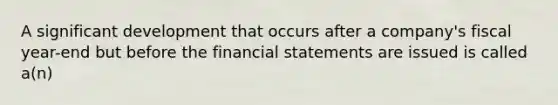 A significant development that occurs after a company's fiscal year-end but before the financial statements are issued is called a(n)