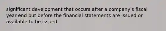 significant development that occurs after a company's fiscal year-end but before the financial statements are issued or available to be issued.