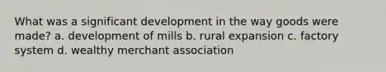 What was a significant development in the way goods were made? a. development of mills b. rural expansion c. factory system d. wealthy merchant association