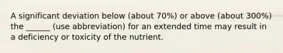 A significant deviation below (about 70%) or above (about 300%) the ______ (use abbreviation) for an extended time may result in a deficiency or toxicity of the nutrient.