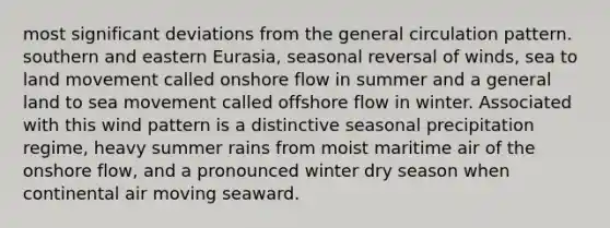 most significant deviations from the general circulation pattern. southern and eastern Eurasia, seasonal reversal of winds, sea to land movement called onshore flow in summer and a general land to sea movement called offshore flow in winter. Associated with this wind pattern is a distinctive seasonal precipitation regime, heavy summer rains from moist maritime air of the onshore flow, and a pronounced winter dry season when continental air moving seaward.