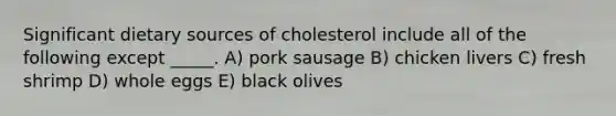 Significant dietary sources of cholesterol include all of the following except _____. A) pork sausage B) chicken livers C) fresh shrimp D) whole eggs E) black olives