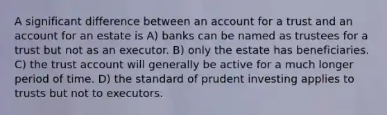 A significant difference between an account for a trust and an account for an estate is A) banks can be named as trustees for a trust but not as an executor. B) only the estate has beneficiaries. C) the trust account will generally be active for a much longer period of time. D) the standard of prudent investing applies to trusts but not to executors.