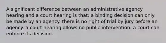 A significant difference between an administrative agency hearing and a court hearing is that: a binding decision can only be made by an agency. there is no right of trial by jury before an agency. a court hearing allows no public intervention. a court can enforce its decision.