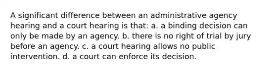 A significant difference between an administrative agency hearing and a court hearing is that: a. a binding decision can only be made by an agency. b. there is no right of trial by jury before an agency. c. a court hearing allows no public intervention. d. a court can enforce its decision.