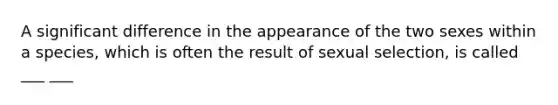 A significant difference in the appearance of the two sexes within a species, which is often the result of sexual selection, is called ___ ___