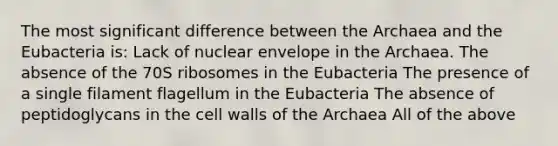 The most significant difference between the Archaea and the Eubacteria is: Lack of nuclear envelope in the Archaea. The absence of the 70S ribosomes in the Eubacteria The presence of a single filament flagellum in the Eubacteria The absence of peptidoglycans in the cell walls of the Archaea All of the above