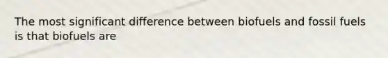 The most significant difference between biofuels and fossil fuels is that biofuels are