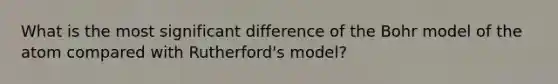 What is the most significant difference of the Bohr model of the atom compared with Rutherford's model?