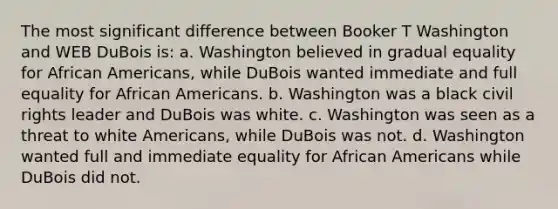 The most significant difference between Booker T Washington and WEB DuBois is: a. Washington believed in gradual equality for African Americans, while DuBois wanted immediate and full equality for African Americans. b. Washington was a black civil rights leader and DuBois was white. c. Washington was seen as a threat to white Americans, while DuBois was not. d. Washington wanted full and immediate equality for African Americans while DuBois did not.