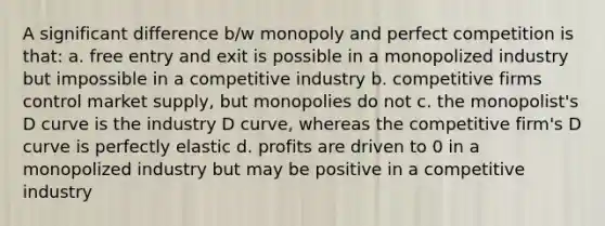 A significant difference b/w monopoly and perfect competition is that: a. free entry and exit is possible in a monopolized industry but impossible in a competitive industry b. competitive firms control market supply, but monopolies do not c. the monopolist's D curve is the industry D curve, whereas the competitive firm's D curve is perfectly elastic d. profits are driven to 0 in a monopolized industry but may be positive in a competitive industry