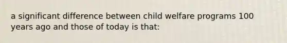 a significant difference between child welfare programs 100 years ago and those of today is that: