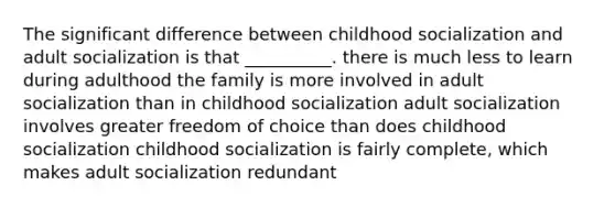 The significant difference between childhood socialization and adult socialization is that __________. there is much less to learn during adulthood the family is more involved in adult socialization than in childhood socialization adult socialization involves greater freedom of choice than does childhood socialization childhood socialization is fairly complete, which makes adult socialization redundant