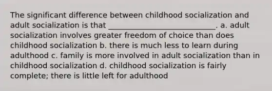 The significant difference between childhood socialization and adult socialization is that ____________________________. a. adult socialization involves greater freedom of choice than does childhood socialization b. there is much less to learn during adulthood c. family is more involved in adult socialization than in childhood socialization d. childhood socialization is fairly complete; there is little left for adulthood