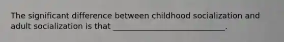 The significant difference between childhood socialization and adult socialization is that ____________________________.