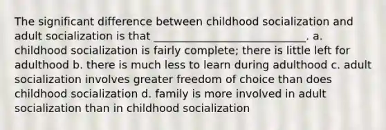 The significant difference between childhood socialization and adult socialization is that ____________________________. a. childhood socialization is fairly complete; there is little left for adulthood b. there is much less to learn during adulthood c. adult socialization involves greater freedom of choice than does childhood socialization d. family is more involved in adult socialization than in childhood socialization