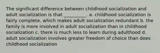 The significant difference between childhood socialization and adult socialization is that __________. a. childhood socialization is fairly complete, which makes adult socialization redundant b. the family is more involved in adult socialization than in childhood socialization c. there is much less to learn during adulthood d. adult socialization involves greater freedom of choice than does childhood socialization