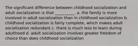 The significant difference between childhood socialization and adult socialization is that __________. a. the family is more involved in adult socialization than in childhood socialization b. childhood socialization is fairly complete, which makes adult socialization redundant c. there is much less to learn during adulthood d. adult socialization involves greater freedom of choice than does childhood socialization