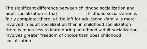 The significant difference between childhood socialization and adult socialization is that ___________. -childhood socialization is fairly complete; there is little left for adulthood -family is more involved in adult socialization than in childhood socialization -there is much less to learn during adulthood -adult socialization involves greater freedom of choice than does childhood socialization