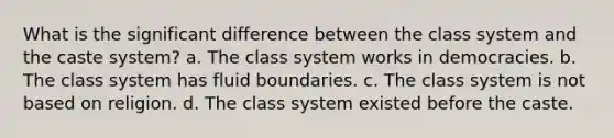 What is the significant difference between the class system and the caste system? a. The class system works in democracies. b. The class system has fluid boundaries. c. The class system is not based on religion. d. The class system existed before the caste.