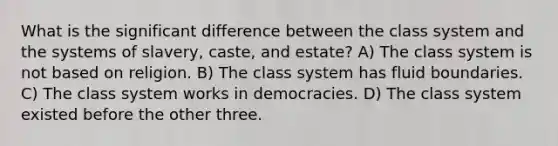 What is the significant difference between the class system and the systems of slavery, caste, and estate? A) The class system is not based on religion. B) The class system has fluid boundaries. C) The class system works in democracies. D) The class system existed before the other three.