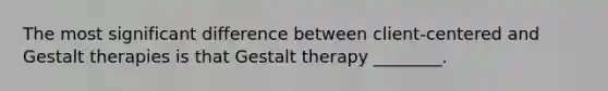 The most significant difference between client-centered and Gestalt therapies is that Gestalt therapy ________.