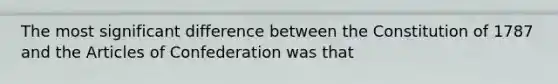 The most significant difference between the Constitution of 1787 and the Articles of Confederation was that