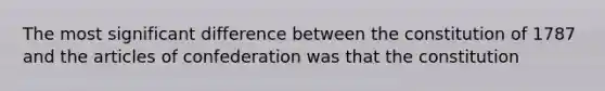 The most significant difference between the constitution of 1787 and the articles of confederation was that the constitution