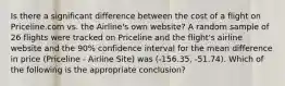 Is there a significant difference between the cost of a flight on Priceline.com vs. the Airline's own website? A random sample of 26 flights were tracked on Priceline and the flight's airline website and the 90% confidence interval for the mean difference in price (Priceline - Airline Site) was (-156.35, -51.74). Which of the following is the appropriate conclusion?