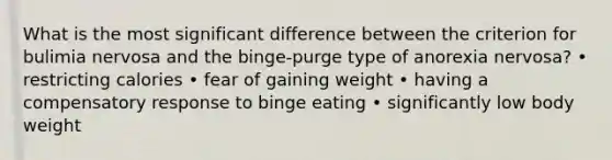 What is the most significant difference between the criterion for bulimia nervosa and the binge-purge type of anorexia nervosa? • restricting calories • fear of gaining weight • having a compensatory response to binge eating • significantly low body weight