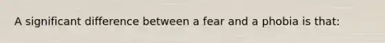 A significant difference between a fear and a phobia is that: