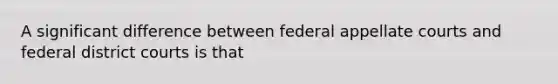 A significant difference between federal appellate courts and federal district courts is that