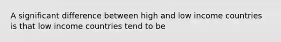 A significant difference between high and low income countries is that low income countries tend to be