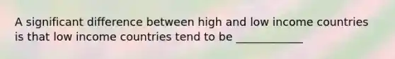 A significant difference between high and low income countries is that low income countries tend to be ____________