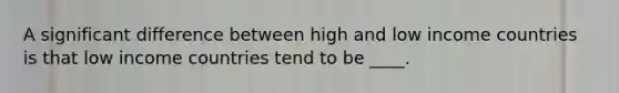 A significant difference between high and low income countries is that low income countries tend to be ____.