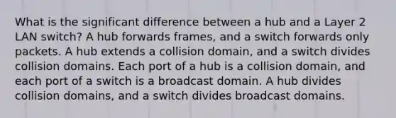 What is the significant difference between a hub and a Layer 2 LAN switch? A hub forwards frames, and a switch forwards only packets. A hub extends a collision domain, and a switch divides collision domains. Each port of a hub is a collision domain, and each port of a switch is a broadcast domain. A hub divides collision domains, and a switch divides broadcast domains.