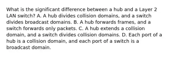 What is the significant difference between a hub and a Layer 2 LAN switch? A. A hub divides collision domains, and a switch divides broadcast domains. B. A hub forwards frames, and a switch forwards only packets. C. A hub extends a collision domain, and a switch divides collision domains. D. Each port of a hub is a collision domain, and each port of a switch is a broadcast domain.