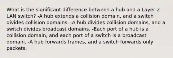 What is the significant difference between a hub and a Layer 2 LAN switch? -A hub extends a collision domain, and a switch divides collision domains. -A hub divides collision domains, and a switch divides broadcast domains. -Each port of a hub is a collision domain, and each port of a switch is a broadcast domain. -A hub forwards frames, and a switch forwards only packets.