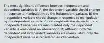 The most significant difference between independent and dependent variables is: A) the dependent variable should change in response to manipulation by the independent variable. B) the independent variable should change in response to manipulation by the dependent variable. C) although both the dependent and independent variables are manipulated, only the dependent variable is considered an intervention. D) although both the dependent and independent variables are manipulated, only the independent variable is considered an intervention.