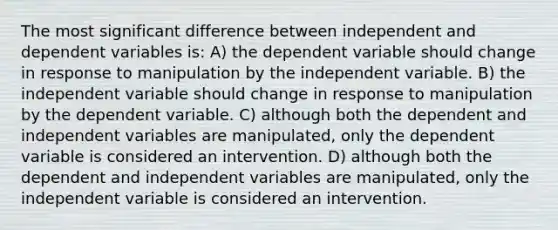 The most significant difference between independent and dependent variables is: A) the dependent variable should change in response to manipulation by the independent variable. B) the independent variable should change in response to manipulation by the dependent variable. C) although both the dependent and independent variables are manipulated, only the dependent variable is considered an intervention. D) although both the dependent and independent variables are manipulated, only the independent variable is considered an intervention.