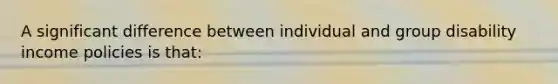A significant difference between individual and group disability income policies is that:
