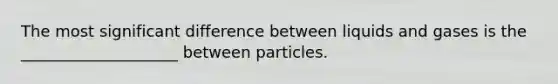 The most significant difference between liquids and gases is the ____________________ between particles.