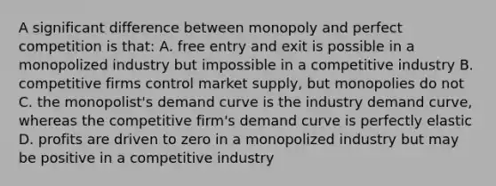 A significant difference between monopoly and perfect competition is that: A. free entry and exit is possible in a monopolized industry but impossible in a competitive industry B. competitive firms control market supply, but monopolies do not C. the monopolist's demand curve is the industry demand curve, whereas the competitive firm's demand curve is perfectly elastic D. profits are driven to zero in a monopolized industry but may be positive in a competitive industry