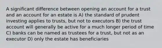 A significant difference between opening an account for a trust and an account for an estate is A) the standard of prudent investing applies to trusts, but not to executors B) the trust account will generally be active for a much longer period of time C) banks can be named as trustees for a trust, but not as an executor D) only the estate has beneficiaries